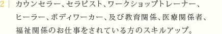 カウンセラー、セラピスト、ワークショップ・トレーナー、ヒーラー、ボディワーカー、 及び教育関係、医療関係者、福祉関係のお仕事をされている方のスキルアップ。
